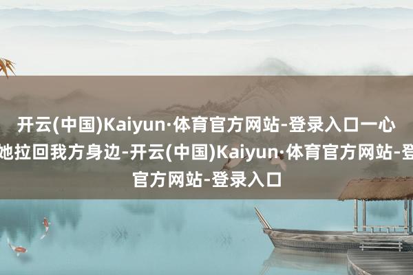 开云(中国)Kaiyun·体育官方网站-登录入口一心念念把她拉回我方身边-开云(中国)Kaiyun·体育官方网站-登录入口