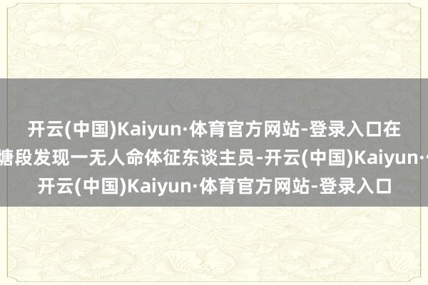 开云(中国)Kaiyun·体育官方网站-登录入口在想南县乌江河流域扑龟塘段发现一无人命体征东谈主员-开云(中国)Kaiyun·体育官方网站-登录入口