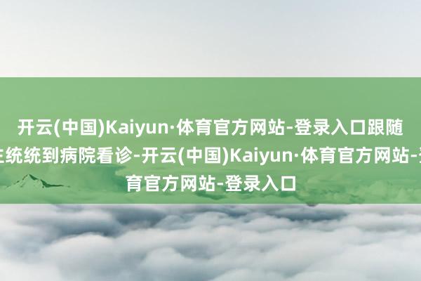 开云(中国)Kaiyun·体育官方网站-登录入口跟随家东谈主统统到病院看诊-开云(中国)Kaiyun·体育官方网站-登录入口