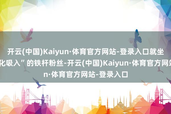 开云(中国)Kaiyun·体育官方网站-登录入口就坐窝成为“雾化吸入”的铁杆粉丝-开云(中国)Kaiyun·体育官方网站-登录入口
