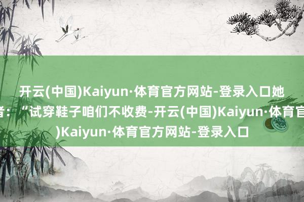 开云(中国)Kaiyun·体育官方网站-登录入口她告诉越牛新闻记者:“试穿鞋子咱们不收费-开云(中国)Kaiyun·体育官方网站-登录入口