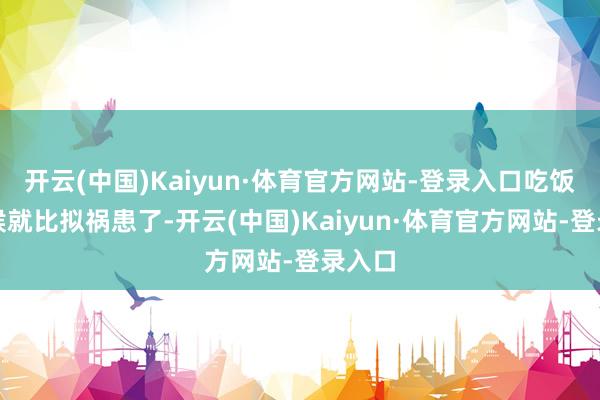 开云(中国)Kaiyun·体育官方网站-登录入口吃饭的时候就比拟祸患了-开云(中国)Kaiyun·体育官方网站-登录入口