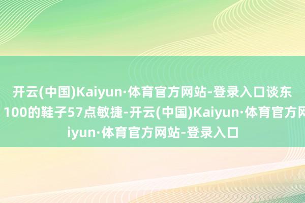 开云(中国)Kaiyun·体育官方网站-登录入口谈东谈主白来了;100的鞋子57点敏捷-开云(中国)Kaiyun·体育官方网站-登录入口
