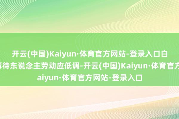 开云(中国)Kaiyun·体育官方网站-登录入口白龙王职责室淡薄待东说念主劳动应低调-开云(中国)Kaiyun·体育官方网站-登录入口