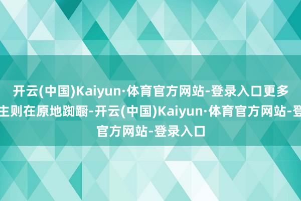 开云(中国)Kaiyun·体育官方网站-登录入口更多东说念主则在原地踟蹰-开云(中国)Kaiyun·体育官方网站-登录入口