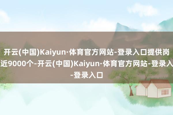 开云(中国)Kaiyun·体育官方网站-登录入口提供岗亭近9000个-开云(中国)Kaiyun·体育官方网站-登录入口