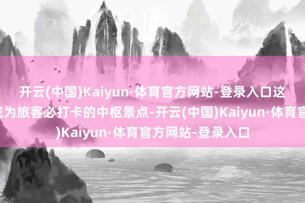 开云(中国)Kaiyun·体育官方网站-登录入口这一绝好意思景致成为旅客必打卡的中枢景点-开云(中国)Kaiyun·体育官方网站-登录入口