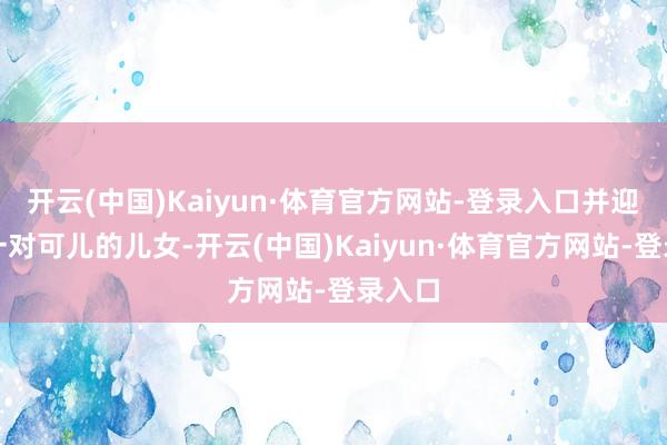 开云(中国)Kaiyun·体育官方网站-登录入口并迎来了一对可儿的儿女-开云(中国)Kaiyun·体育官方网站-登录入口