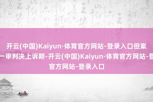 开云(中国)Kaiyun·体育官方网站-登录入口但案件尚在一审判决上诉期-开云(中国)Kaiyun·体育官方网站-登录入口