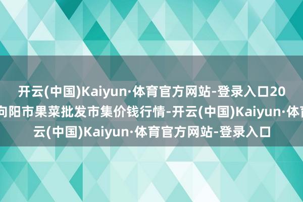 开云(中国)Kaiyun·体育官方网站-登录入口2024年12月11日辽宁向阳市果菜批发市集价钱行情-开云(中国)Kaiyun·体育官方网站-登录入口