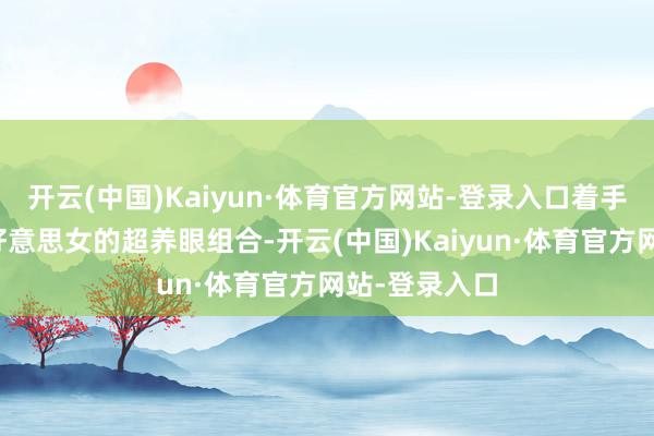 开云(中国)Kaiyun·体育官方网站-登录入口着手即是那俊男好意思女的超养眼组合-开云(中国)Kaiyun·体育官方网站-登录入口