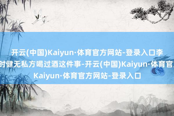 开云(中国)Kaiyun·体育官方网站-登录入口李某称晚上接共事时健无私方喝过酒这件事-开云(中国)Kaiyun·体育官方网站-登录入口
