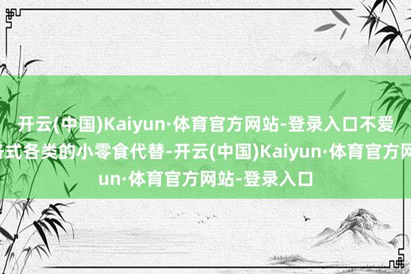 开云(中国)Kaiyun·体育官方网站-登录入口不爱吃干粮会有各式各类的小零食代替-开云(中国)Kaiyun·体育官方网站-登录入口
