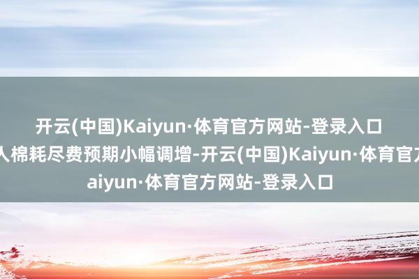 开云(中国)Kaiyun·体育官方网站-登录入口　　2、需求端：人人棉耗尽费预期小幅调增-开云(中国)Kaiyun·体育官方网站-登录入口