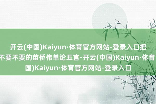 开云(中国)Kaiyun·体育官方网站-登录入口把昔日的小小姐迷得不要不要的苗侨伟单论五官-开云(中国)Kaiyun·体育官方网站-登录入口