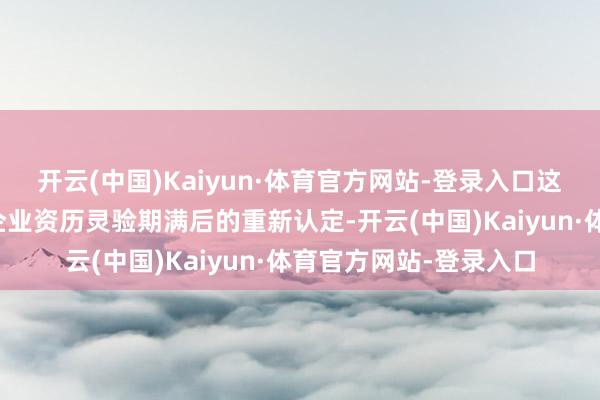 开云(中国)Kaiyun·体育官方网站-登录入口这次认定为原高新技能企业资历灵验期满后的重新认定-开云(中国)Kaiyun·体育官方网站-登录入口