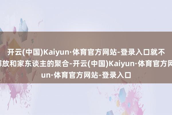 开云(中国)Kaiyun·体育官方网站-登录入口就不会有姐姐的解放和家东谈主的聚合-开云(中国)Kaiyun·体育官方网站-登录入口