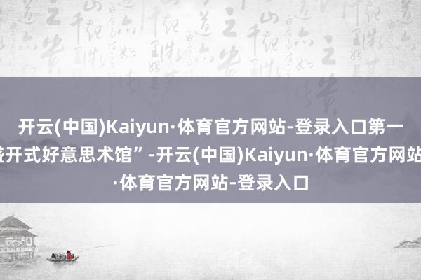开云(中国)Kaiyun·体育官方网站-登录入口第一亮点为“盛开式好意思术馆”-开云(中国)Kaiyun·体育官方网站-登录入口