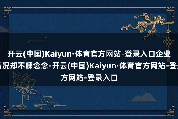 开云(中国)Kaiyun·体育官方网站-登录入口企业盈利情况却不睬念念-开云(中国)Kaiyun·体育官方网站-登录入口
