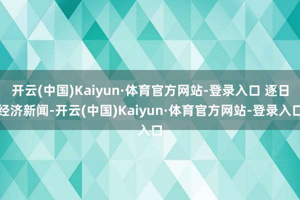开云(中国)Kaiyun·体育官方网站-登录入口 逐日经济新闻-开云(中国)Kaiyun·体育官方网站-登录入口