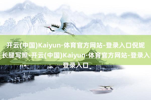 开云(中国)Kaiyun·体育官方网站-登录入口倪妮｜长腿写照-开云(中国)Kaiyun·体育官方网站-登录入口