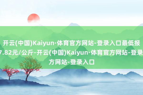 开云(中国)Kaiyun·体育官方网站-登录入口最低报价17.82元/公斤-开云(中国)Kaiyun·体育官方网站-登录入口