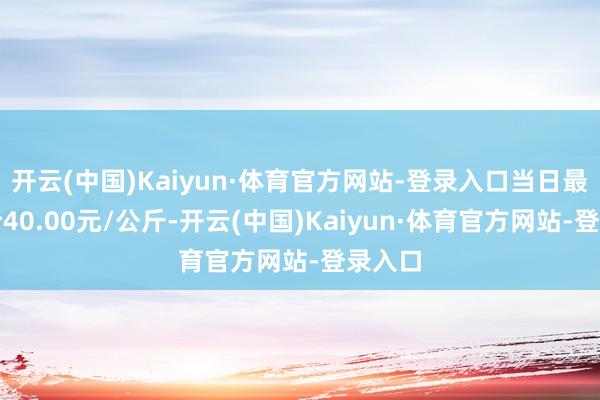 开云(中国)Kaiyun·体育官方网站-登录入口当日最高报价40.00元/公斤-开云(中国)Kaiyun·体育官方网站-登录入口