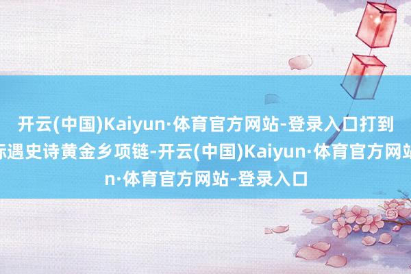 开云(中国)Kaiyun·体育官方网站-登录入口打到81也曾没际遇史诗黄金乡项链-开云(中国)Kaiyun·体育官方网站-登录入口