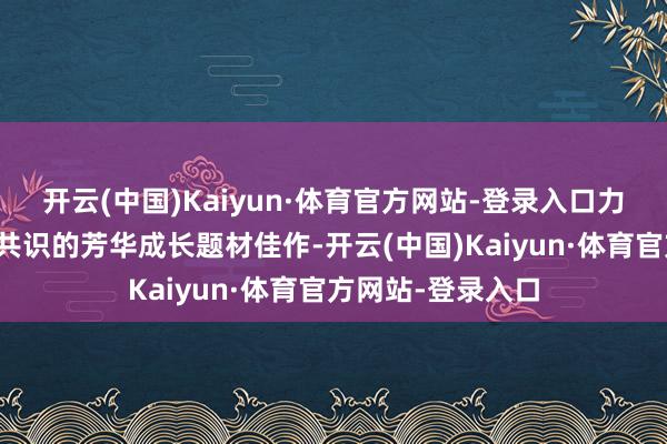 开云(中国)Kaiyun·体育官方网站-登录入口力争打造一部激发共识的芳华成长题材佳作-开云(中国)Kaiyun·体育官方网站-登录入口