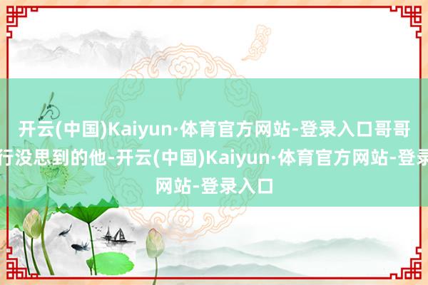 开云(中国)Kaiyun·体育官方网站-登录入口哥哥是内行没思到的他-开云(中国)Kaiyun·体育官方网站-登录入口