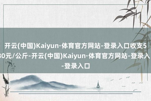 开云(中国)Kaiyun·体育官方网站-登录入口收支5.80元/公斤-开云(中国)Kaiyun·体育官方网站-登录入口