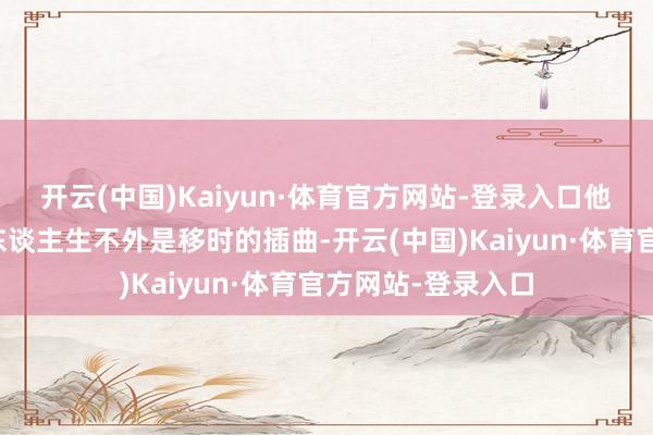 开云(中国)Kaiyun·体育官方网站-登录入口他们的存在对你的东谈主生不外是移时的插曲-开云(中国)Kaiyun·体育官方网站-登录入口