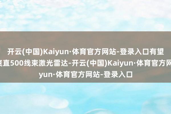 开云(中国)Kaiyun·体育官方网站-登录入口有望搭载行业最爽直500线束激光雷达-开云(中国)Kaiyun·体育官方网站-登录入口