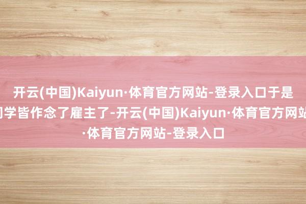 开云(中国)Kaiyun·体育官方网站-登录入口于是当我方的同学皆作念了雇主了-开云(中国)Kaiyun·体育官方网站-登录入口
