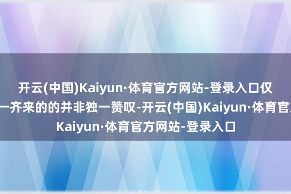开云(中国)Kaiyun·体育官方网站-登录入口仅仅跟着这份热度一齐来的的并非独一赞叹-开云(中国)Kaiyun·体育官方网站-登录入口