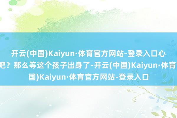 开云(中国)Kaiyun·体育官方网站-登录入口心情些许得有点诬告吧？那么等这个孩子出身了-开云(中国)Kaiyun·体育官方网站-登录入口