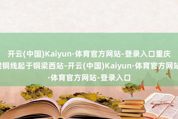 开云(中国)Kaiyun·体育官方网站-登录入口重庆市郊铁路璧铜线起于铜梁西站-开云(中国)Kaiyun·体育官方网站-登录入口