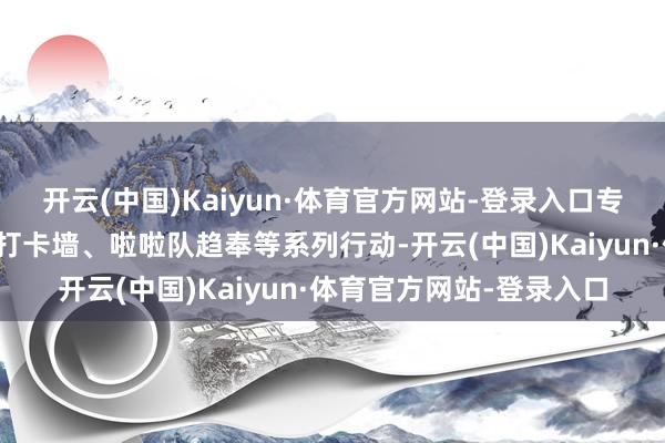 开云(中国)Kaiyun·体育官方网站-登录入口专揽方还配套安排了拍照打卡墙、啦啦队趋奉等系列行动-开云(中国)Kaiyun·体育官方网站-登录入口