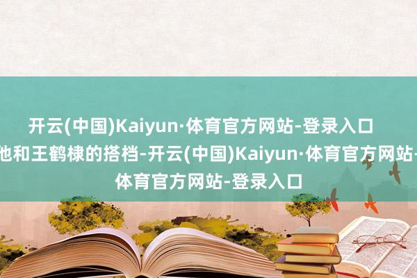 开云(中国)Kaiyun·体育官方网站-登录入口 正因为他和王鹤棣的搭档-开云(中国)Kaiyun·体育官方网站-登录入口