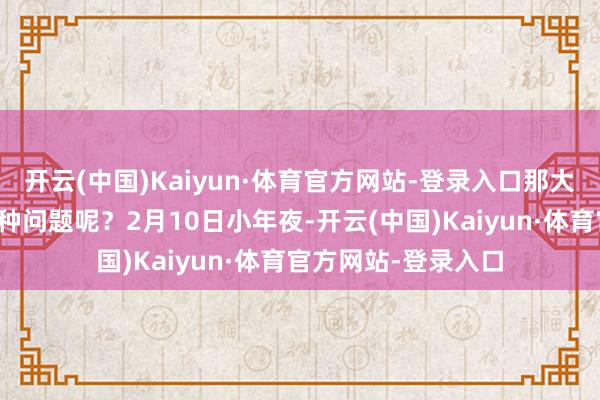 开云(中国)Kaiyun·体育官方网站-登录入口那大品牌为何就莫得这种问题呢？2月10日小年夜-开云(中国)Kaiyun·体育官方网站-登录入口