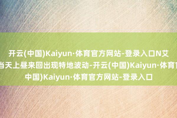 开云(中国)Kaiyun·体育官方网站-登录入口N艾为转（118065）当天上昼来回出现特地波动-开云(中国)Kaiyun·体育官方网站-登录入口