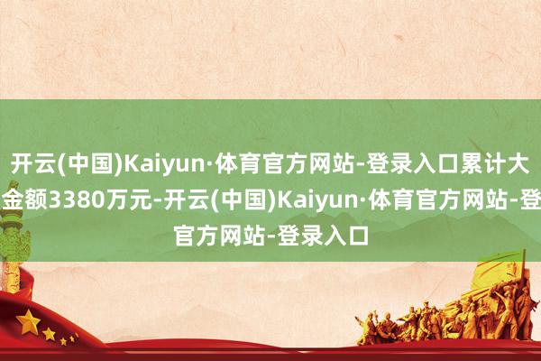 开云(中国)Kaiyun·体育官方网站-登录入口累计大额罚单金额3380万元-开云(中国)Kaiyun·体育官方网站-登录入口