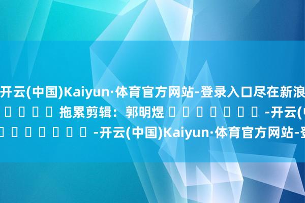 开云(中国)Kaiyun·体育官方网站-登录入口尽在新浪财经APP            						拖累剪辑：郭明煜 							-开云(中国)Kaiyun·体育官方网站-登录入口