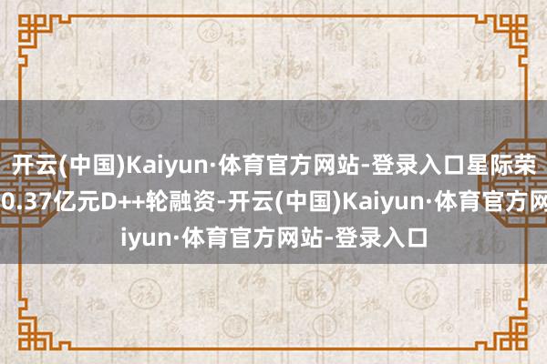 开云(中国)Kaiyun·体育官方网站-登录入口星际荣耀成效完成50.37亿元D++轮融资-开云(中国)Kaiyun·体育官方网站-登录入口