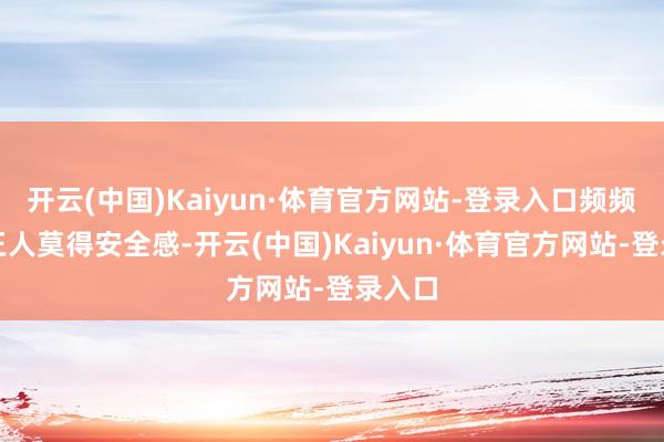 开云(中国)Kaiyun·体育官方网站-登录入口频频刻刻王人莫得安全感-开云(中国)Kaiyun·体育官方网站-登录入口