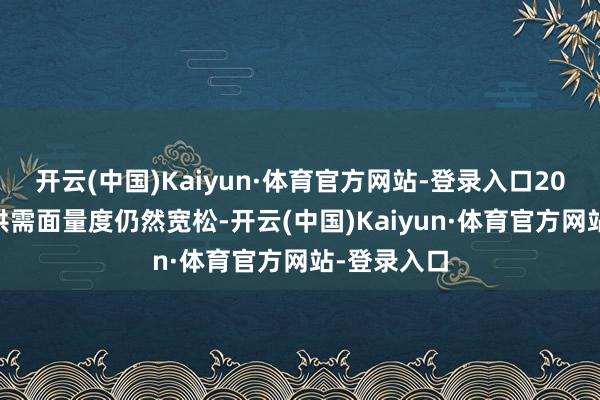 开云(中国)Kaiyun·体育官方网站-登录入口2025年举座供需面量度仍然宽松-开云(中国)Kaiyun·体育官方网站-登录入口