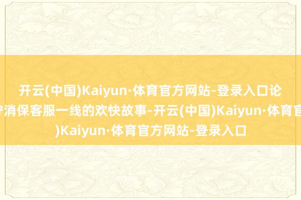 开云(中国)Kaiyun·体育官方网站-登录入口论说了我方十年信守消保客服一线的欢快故事-开云(中国)Kaiyun·体育官方网站-登录入口