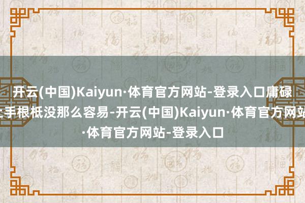 开云(中国)Kaiyun·体育官方网站-登录入口庸碌东谈主思上手根柢没那么容易-开云(中国)Kaiyun·体育官方网站-登录入口
