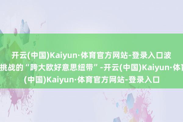 开云(中国)Kaiyun·体育官方网站-登录入口波兰不错成为推论这一挑战的“跨大欧好意思纽带”-开云(中国)Kaiyun·体育官方网站-登录入口