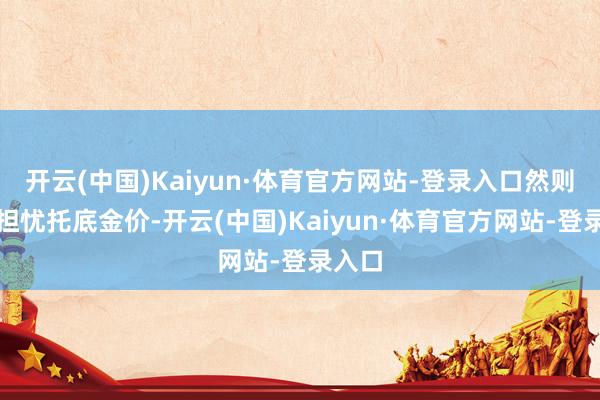 开云(中国)Kaiyun·体育官方网站-登录入口然则通胀担忧托底金价-开云(中国)Kaiyun·体育官方网站-登录入口